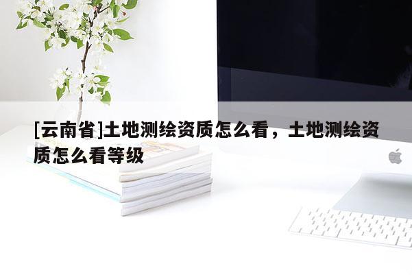 [云南省]土地測(cè)繪資質(zhì)怎么看，土地測(cè)繪資質(zhì)怎么看等級(jí)