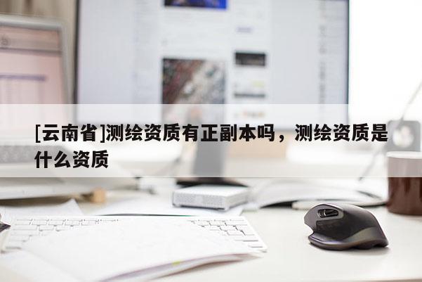 [云南省]測(cè)繪資質(zhì)有正副本嗎，測(cè)繪資質(zhì)是什么資質(zhì)