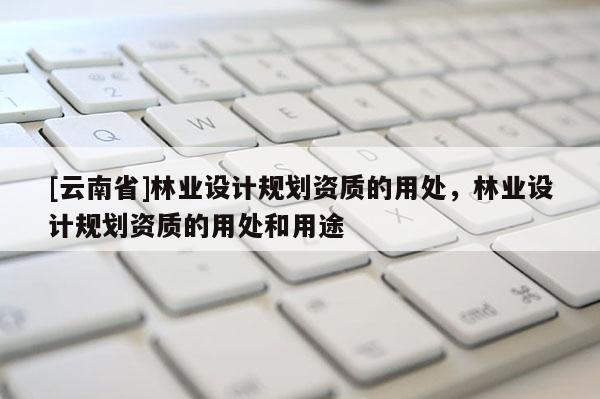 [云南省]林業(yè)設(shè)計規(guī)劃資質(zhì)的用處，林業(yè)設(shè)計規(guī)劃資質(zhì)的用處和用途