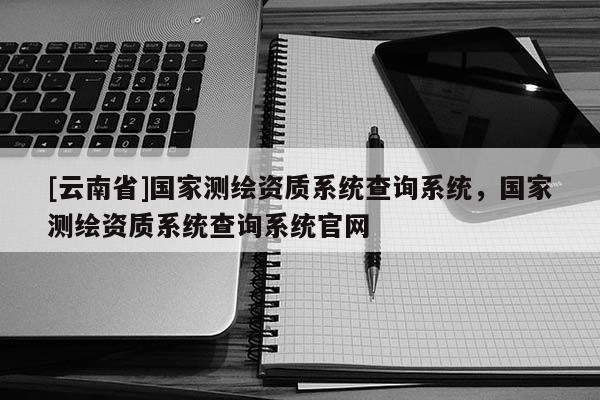 [云南省]國家測繪資質(zhì)系統(tǒng)查詢系統(tǒng)，國家測繪資質(zhì)系統(tǒng)查詢系統(tǒng)官網(wǎng)