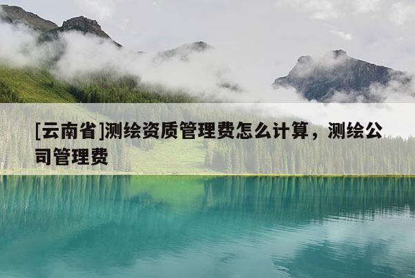 [云南省]測(cè)繪資質(zhì)管理費(fèi)怎么計(jì)算，測(cè)繪公司管理費(fèi)