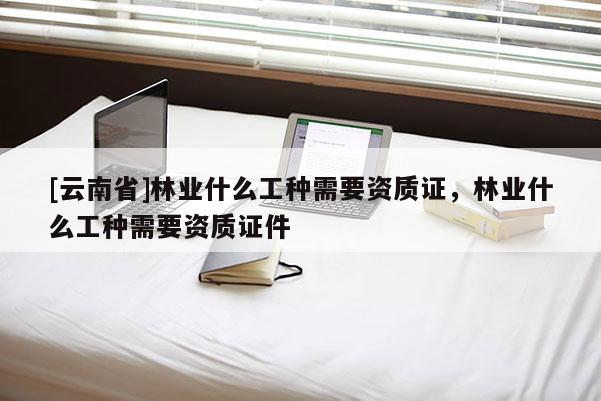 [云南省]林業(yè)什么工種需要資質(zhì)證，林業(yè)什么工種需要資質(zhì)證件