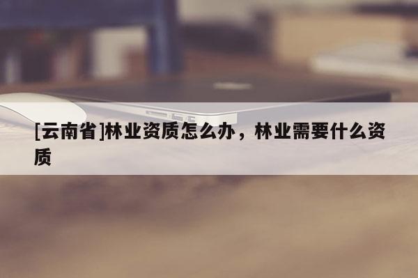 [云南省]林業(yè)資質(zhì)怎么辦，林業(yè)需要什么資質(zhì)