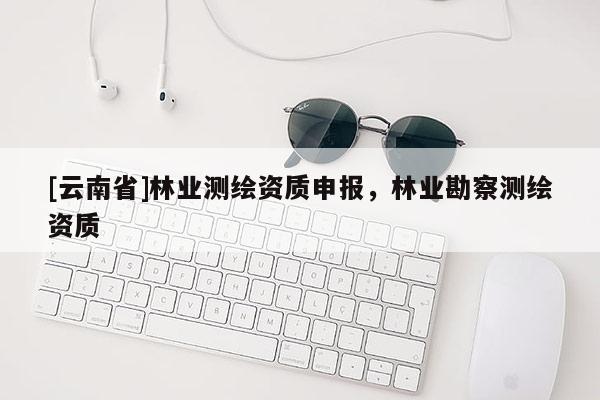 [云南省]林業(yè)測繪資質(zhì)申報(bào)，林業(yè)勘察測繪資質(zhì)