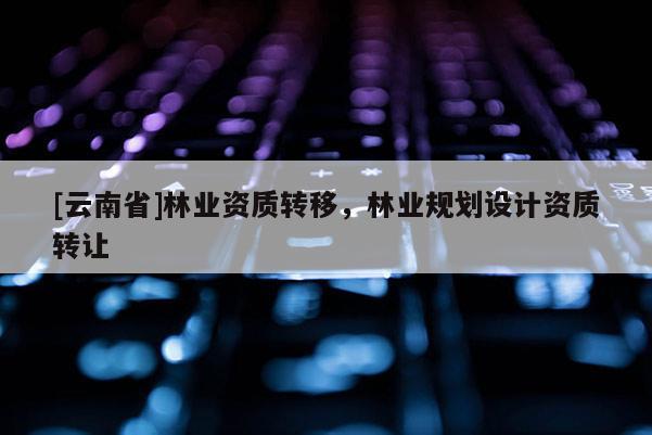 [云南省]林業(yè)資質(zhì)轉(zhuǎn)移，林業(yè)規(guī)劃設(shè)計(jì)資質(zhì)轉(zhuǎn)讓