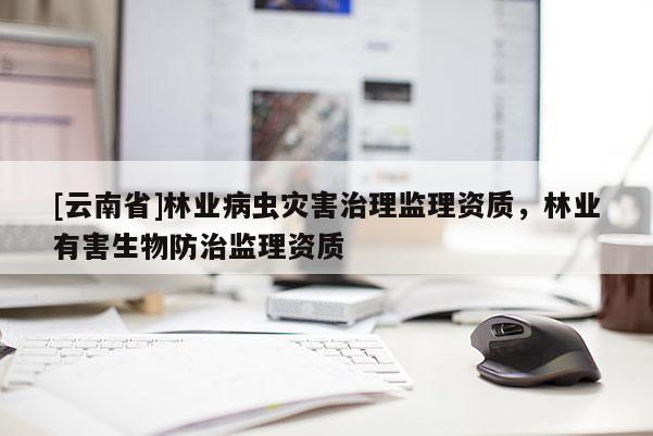 [云南省]林業(yè)病蟲災害治理監(jiān)理資質，林業(yè)有害生物防治監(jiān)理資質