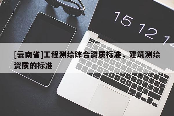 [云南省]工程測繪綜合資質(zhì)標準，建筑測繪資質(zhì)的標準
