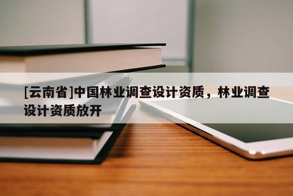 [云南省]中國林業(yè)調(diào)查設(shè)計資質(zhì)，林業(yè)調(diào)查設(shè)計資質(zhì)放開