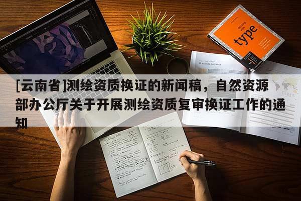 [云南省]測繪資質(zhì)換證的新聞稿，自然資源部辦公廳關(guān)于開展測繪資質(zhì)復(fù)審換證工作的通知