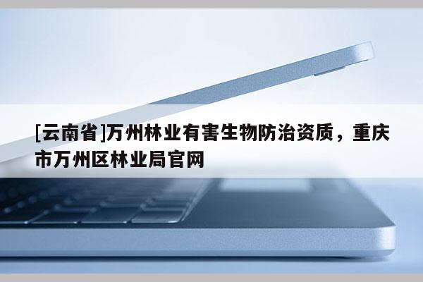[云南省]萬州林業(yè)有害生物防治資質(zhì)，重慶市萬州區(qū)林業(yè)局官網(wǎng)