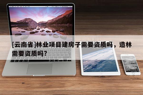 [云南省]林業(yè)項(xiàng)目建房子需要資質(zhì)嗎，造林需要資質(zhì)嗎?