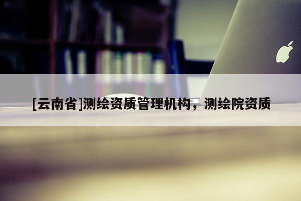 [云南省]測繪資質(zhì)管理機構(gòu)，測繪院資質(zhì)