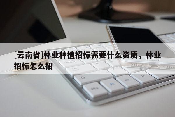 [云南省]林業(yè)種植招標(biāo)需要什么資質(zhì)，林業(yè)招標(biāo)怎么招