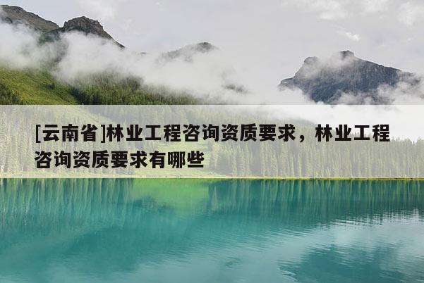 [云南省]林業(yè)工程咨詢資質(zhì)要求，林業(yè)工程咨詢資質(zhì)要求有哪些