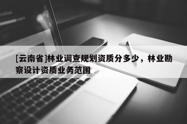 [云南省]林業(yè)調(diào)查規(guī)劃資質(zhì)分多少，林業(yè)勘察設(shè)計(jì)資質(zhì)業(yè)務(wù)范圍