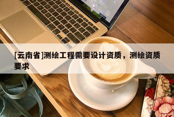 [云南省]測(cè)繪工程需要設(shè)計(jì)資質(zhì)，測(cè)繪資質(zhì)要求