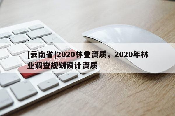 [云南省]2020林業(yè)資質(zhì)，2020年林業(yè)調(diào)查規(guī)劃設(shè)計(jì)資質(zhì)