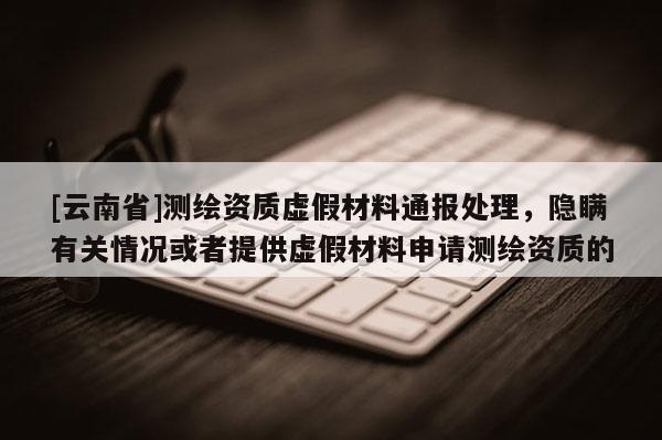 [云南省]測(cè)繪資質(zhì)虛假材料通報(bào)處理，隱瞞有關(guān)情況或者提供虛假材料申請(qǐng)測(cè)繪資質(zhì)的
