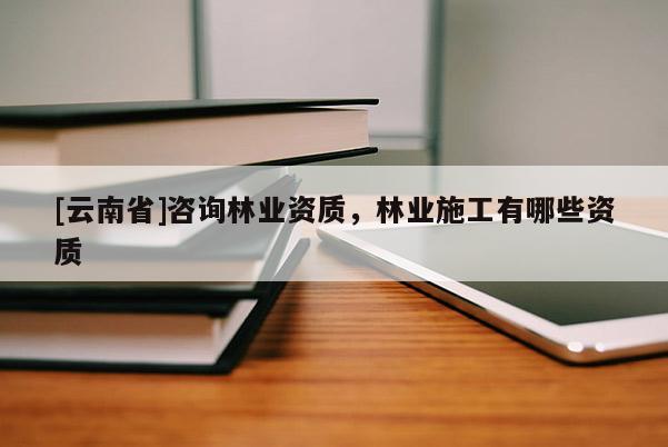 [云南省]咨詢林業(yè)資質(zhì)，林業(yè)施工有哪些資質(zhì)
