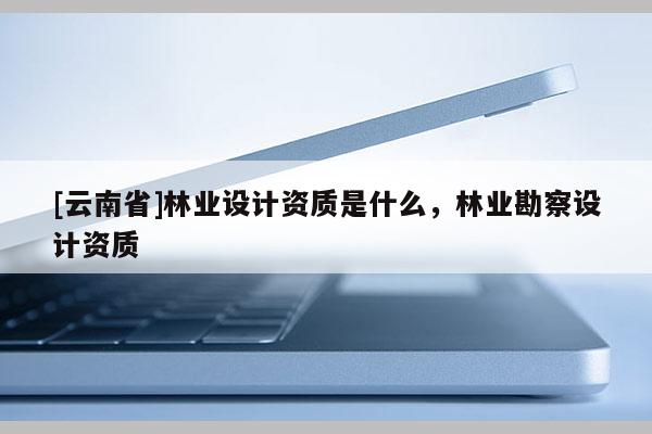 [云南省]林業(yè)設(shè)計(jì)資質(zhì)是什么，林業(yè)勘察設(shè)計(jì)資質(zhì)
