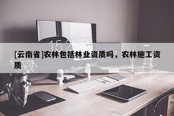 [云南省]農(nóng)林包括林業(yè)資質(zhì)嗎，農(nóng)林施工資質(zhì)