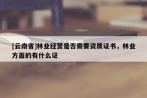 [云南省]林業(yè)經(jīng)營是否需要資質(zhì)證書，林業(yè)方面的有什么證