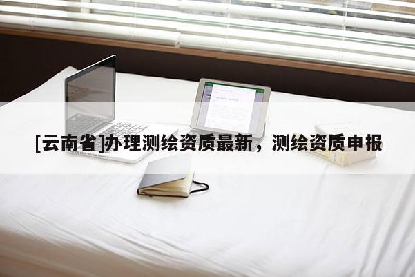 [云南省]辦理測繪資質(zhì)最新，測繪資質(zhì)申報