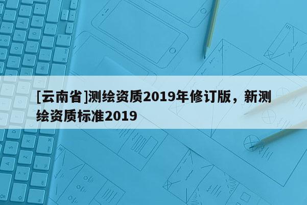 [云南省]測(cè)繪資質(zhì)2019年修訂版，新測(cè)繪資質(zhì)標(biāo)準(zhǔn)2019