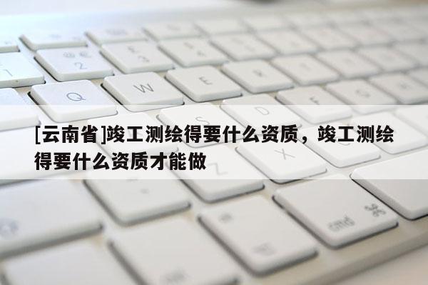 [云南省]竣工測繪得要什么資質(zhì)，竣工測繪得要什么資質(zhì)才能做