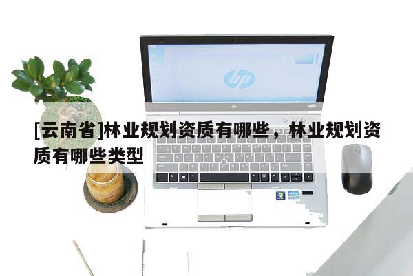[云南省]林業(yè)規(guī)劃資質(zhì)有哪些，林業(yè)規(guī)劃資質(zhì)有哪些類型