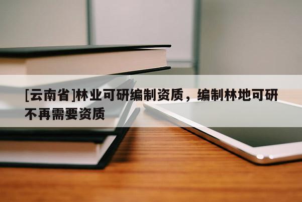 [云南省]林業(yè)可研編制資質(zhì)，編制林地可研不再需要資質(zhì)