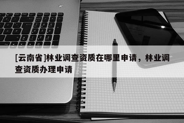 [云南省]林業(yè)調(diào)查資質(zhì)在哪里申請，林業(yè)調(diào)查資質(zhì)辦理申請