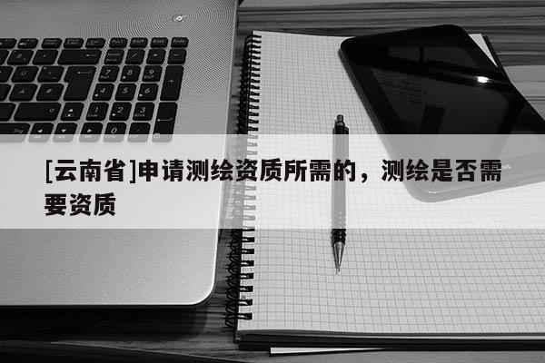 [云南省]申請(qǐng)測(cè)繪資質(zhì)所需的，測(cè)繪是否需要資質(zhì)