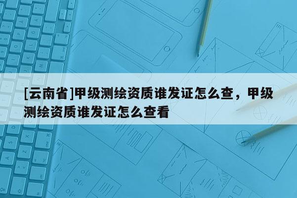[云南省]甲級測繪資質誰發(fā)證怎么查，甲級測繪資質誰發(fā)證怎么查看
