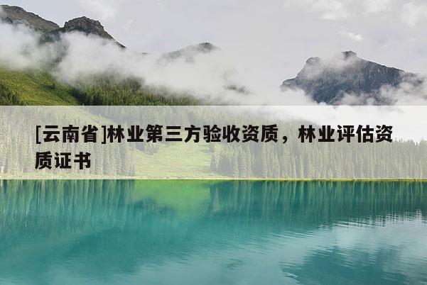 [云南省]林業(yè)第三方驗收資質(zhì)，林業(yè)評估資質(zhì)證書