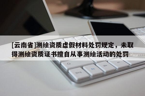 [云南省]測(cè)繪資質(zhì)虛假材料處罰規(guī)定，未取得測(cè)繪資質(zhì)證書(shū)擅自從事測(cè)繪活動(dòng)的處罰