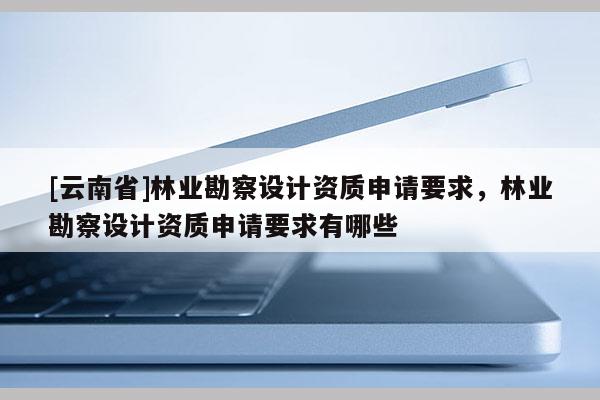 [云南省]林業(yè)勘察設(shè)計(jì)資質(zhì)申請要求，林業(yè)勘察設(shè)計(jì)資質(zhì)申請要求有哪些