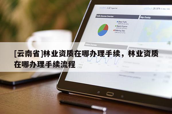 [云南省]林業(yè)資質(zhì)在哪辦理手續(xù)，林業(yè)資質(zhì)在哪辦理手續(xù)流程