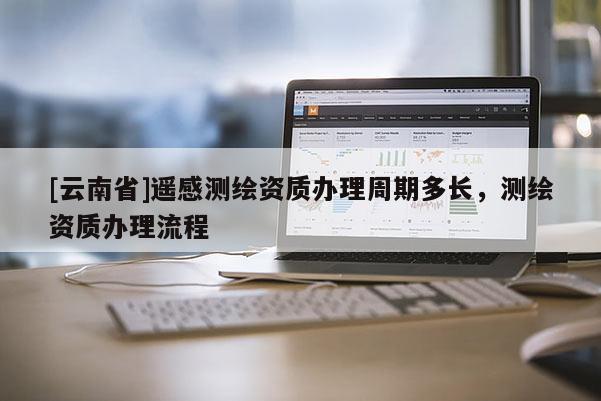 [云南省]遙感測繪資質(zhì)辦理周期多長，測繪資質(zhì)辦理流程