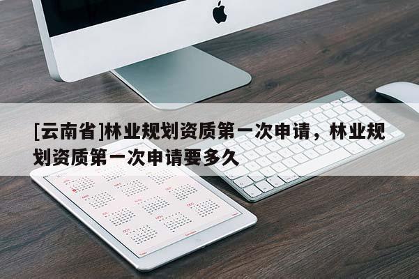 [云南省]林業(yè)規(guī)劃資質(zhì)第一次申請，林業(yè)規(guī)劃資質(zhì)第一次申請要多久