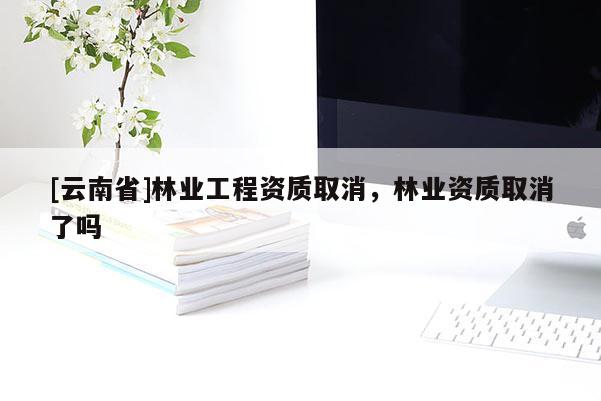 [云南省]林業(yè)工程資質(zhì)取消，林業(yè)資質(zhì)取消了嗎