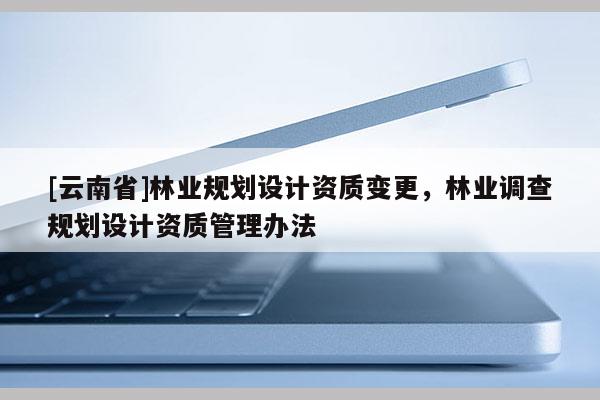 [云南省]林業(yè)規(guī)劃設(shè)計資質(zhì)變更，林業(yè)調(diào)查規(guī)劃設(shè)計資質(zhì)管理辦法