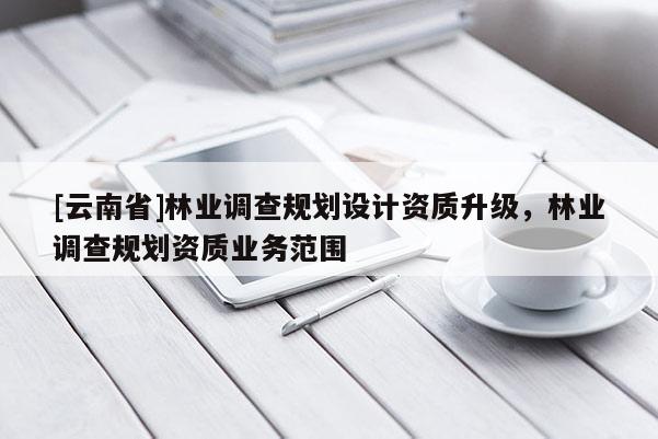 [云南省]林業(yè)調(diào)查規(guī)劃設(shè)計資質(zhì)升級，林業(yè)調(diào)查規(guī)劃資質(zhì)業(yè)務(wù)范圍