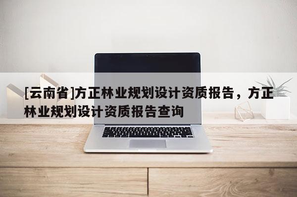 [云南省]方正林業(yè)規(guī)劃設(shè)計(jì)資質(zhì)報(bào)告，方正林業(yè)規(guī)劃設(shè)計(jì)資質(zhì)報(bào)告查詢