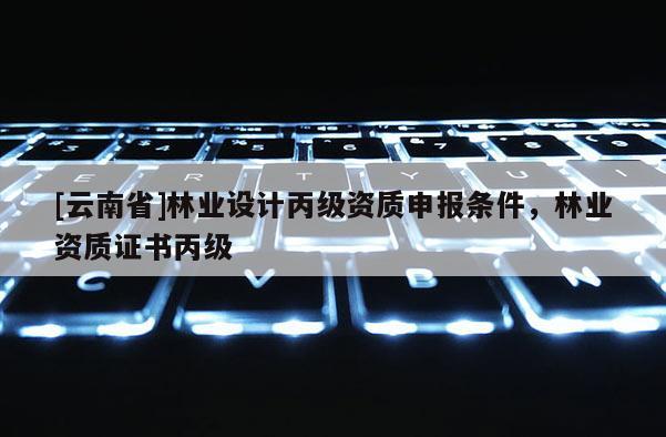 [云南省]林業(yè)設(shè)計(jì)丙級(jí)資質(zhì)申報(bào)條件，林業(yè)資質(zhì)證書(shū)丙級(jí)
