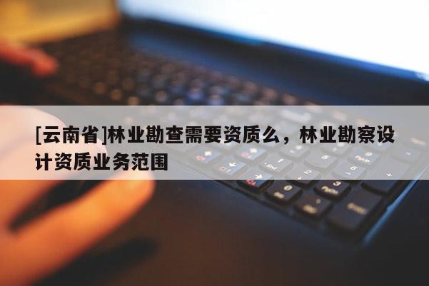 [云南省]林業(yè)勘查需要資質(zhì)么，林業(yè)勘察設(shè)計(jì)資質(zhì)業(yè)務(wù)范圍