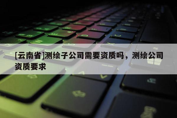 [云南省]測(cè)繪子公司需要資質(zhì)嗎，測(cè)繪公司資質(zhì)要求