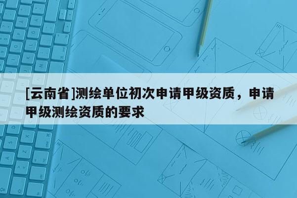 [云南省]測繪單位初次申請甲級資質(zhì)，申請甲級測繪資質(zhì)的要求