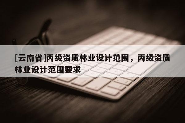 [云南省]丙級資質(zhì)林業(yè)設(shè)計(jì)范圍，丙級資質(zhì)林業(yè)設(shè)計(jì)范圍要求