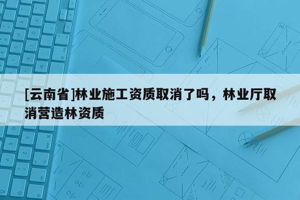 [云南省]林業(yè)施工資質(zhì)取消了嗎，林業(yè)廳取消營(yíng)造林資質(zhì)
